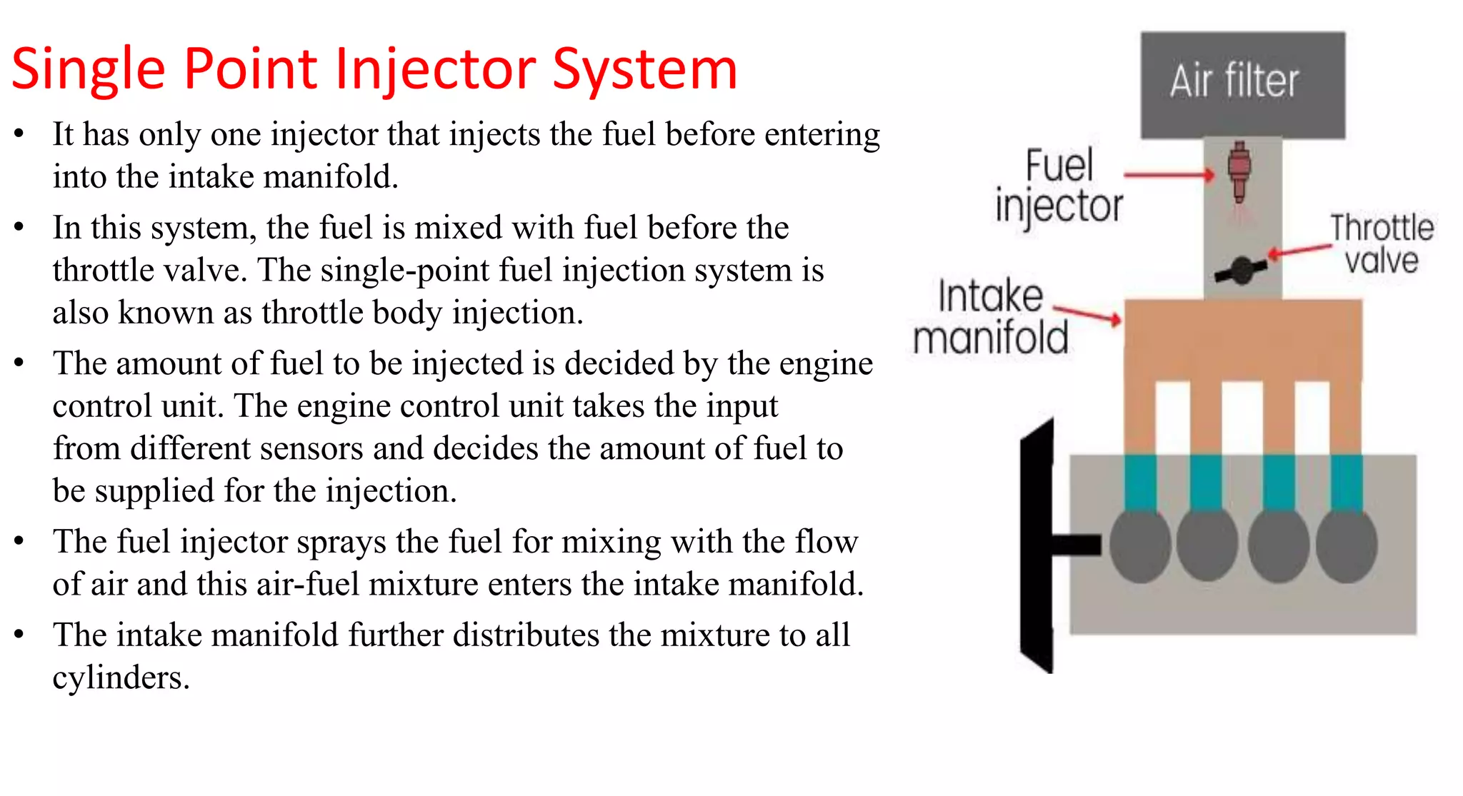 Single Point Injector System
• It has only one injector that injects the fuel before entering
into the intake manifold.
• In this system, the fuel is mixed with fuel before the
throttle valve. The single-point fuel injection system is
also known as throttle body injection.
• The amount of fuel to be injected is decided by the engine
control unit. The engine control unit takes the input
from different sensors and decides the amount of fuel to
be supplied for the injection.
• The fuel injector sprays the fuel for mixing with the flow
of air and this air-fuel mixture enters the intake manifold.
• The intake manifold further distributes the mixture to all
cylinders.
 