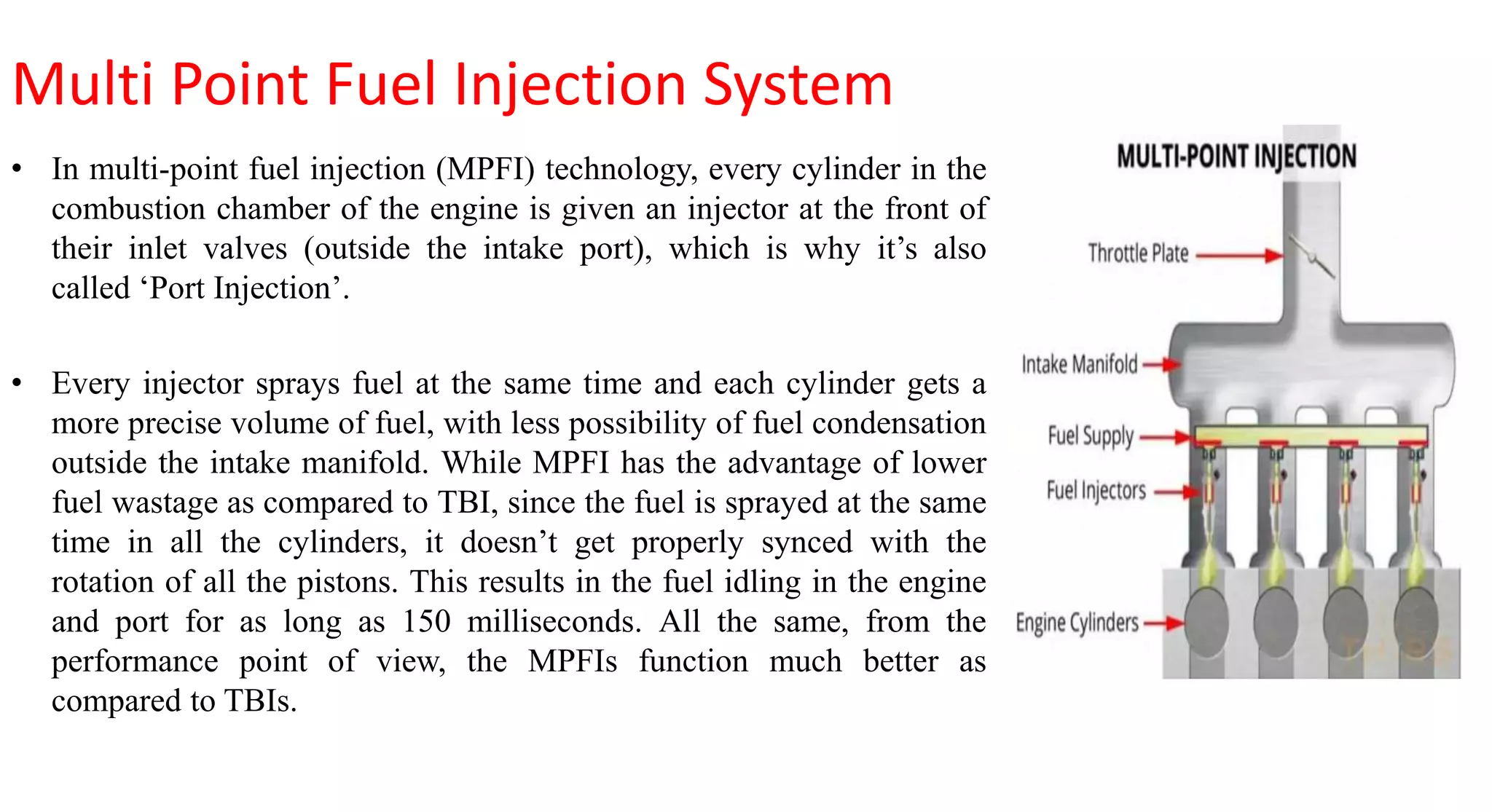 Multi Point Fuel Injection System
• In multi-point fuel injection (MPFI) technology, every cylinder in the
combustion chamber of the engine is given an injector at the front of
their inlet valves (outside the intake port), which is why it’s also
called ‘Port Injection’.
• Every injector sprays fuel at the same time and each cylinder gets a
more precise volume of fuel, with less possibility of fuel condensation
outside the intake manifold. While MPFI has the advantage of lower
fuel wastage as compared to TBI, since the fuel is sprayed at the same
time in all the cylinders, it doesn’t get properly synced with the
rotation of all the pistons. This results in the fuel idling in the engine
and port for as long as 150 milliseconds. All the same, from the
performance point of view, the MPFIs function much better as
compared to TBIs.
 