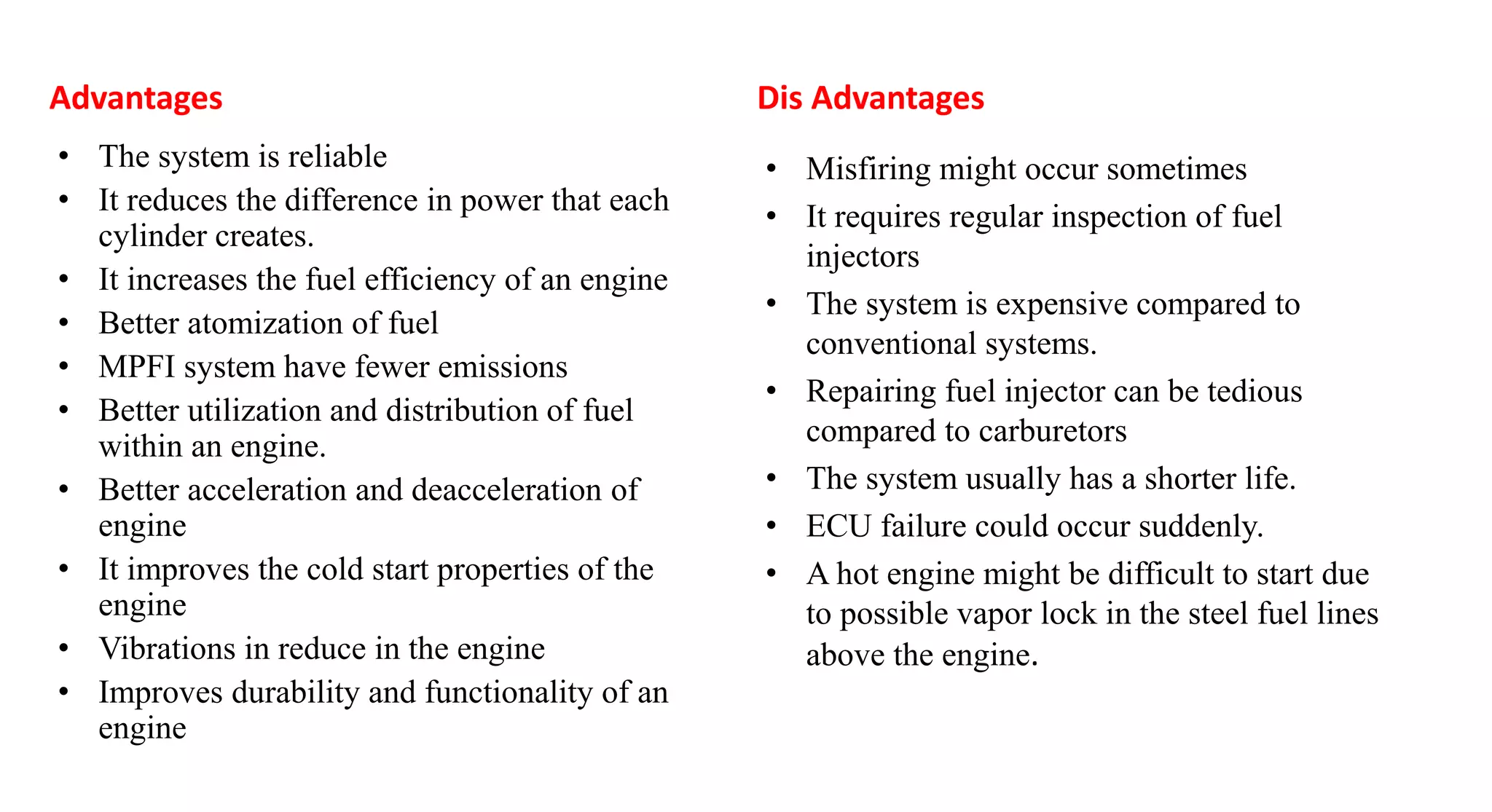 Advantages
• The system is reliable
• It reduces the difference in power that each
cylinder creates.
• It increases the fuel efficiency of an engine
• Better atomization of fuel
• MPFI system have fewer emissions
• Better utilization and distribution of fuel
within an engine.
• Better acceleration and deacceleration of
engine
• It improves the cold start properties of the
engine
• Vibrations in reduce in the engine
• Improves durability and functionality of an
engine
Dis Advantages
• Misfiring might occur sometimes
• It requires regular inspection of fuel
injectors
• The system is expensive compared to
conventional systems.
• Repairing fuel injector can be tedious
compared to carburetors
• The system usually has a shorter life.
• ECU failure could occur suddenly.
• A hot engine might be difficult to start due
to possible vapor lock in the steel fuel lines
above the engine.
 