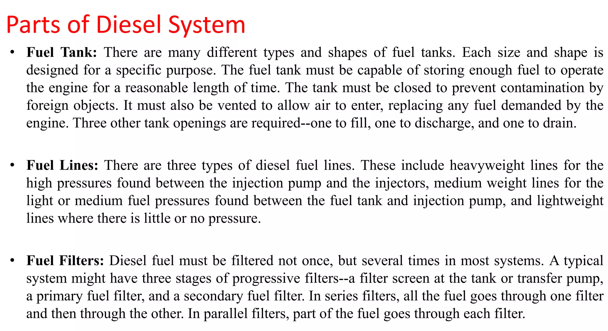 Parts of Diesel System
• Fuel Tank: There are many different types and shapes of fuel tanks. Each size and shape is
designed for a specific purpose. The fuel tank must be capable of storing enough fuel to operate
the engine for a reasonable length of time. The tank must be closed to prevent contamination by
foreign objects. It must also be vented to allow air to enter, replacing any fuel demanded by the
engine. Three other tank openings are required--one to fill, one to discharge, and one to drain.
• Fuel Lines: There are three types of diesel fuel lines. These include heavyweight lines for the
high pressures found between the injection pump and the injectors, medium weight lines for the
light or medium fuel pressures found between the fuel tank and injection pump, and lightweight
lines where there is little or no pressure.
• Fuel Filters: Diesel fuel must be filtered not once, but several times in most systems. A typical
system might have three stages of progressive filters--a filter screen at the tank or transfer pump,
a primary fuel filter, and a secondary fuel filter. In series filters, all the fuel goes through one filter
and then through the other. In parallel filters, part of the fuel goes through each filter.
 