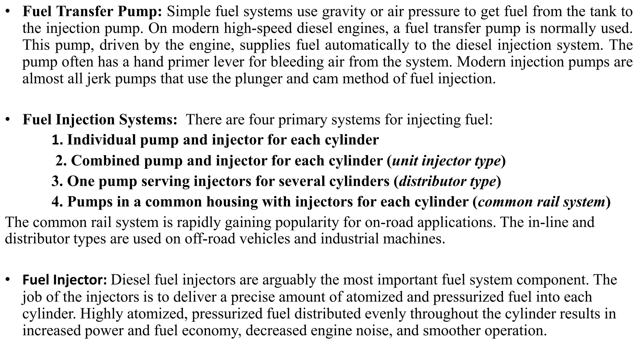 • Fuel Transfer Pump: Simple fuel systems use gravity or air pressure to get fuel from the tank to
the injection pump. On modern high-speed diesel engines, a fuel transfer pump is normally used.
This pump, driven by the engine, supplies fuel automatically to the diesel injection system. The
pump often has a hand primer lever for bleeding air from the system. Modern injection pumps are
almost all jerk pumps that use the plunger and cam method of fuel injection.
• Fuel Injection Systems: There are four primary systems for injecting fuel:
1. Individual pump and injector for each cylinder
2. Combined pump and injector for each cylinder (unit injector type)
3. One pump serving injectors for several cylinders (distributor type)
4. Pumps in a common housing with injectors for each cylinder (common rail system)
The common rail system is rapidly gaining popularity for on-road applications. The in-line and
distributor types are used on off-road vehicles and industrial machines.
• Fuel Injector: Diesel fuel injectors are arguably the most important fuel system component. The
job of the injectors is to deliver a precise amount of atomized and pressurized fuel into each
cylinder. Highly atomized, pressurized fuel distributed evenly throughout the cylinder results in
increased power and fuel economy, decreased engine noise, and smoother operation.
 