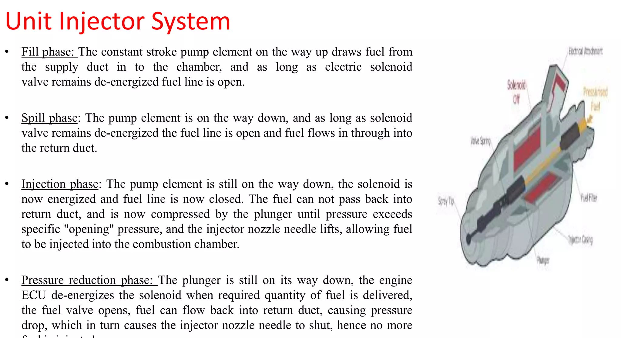 Unit Injector System
• Fill phase: The constant stroke pump element on the way up draws fuel from
the supply duct in to the chamber, and as long as electric solenoid
valve remains de-energized fuel line is open.
• Spill phase: The pump element is on the way down, and as long as solenoid
valve remains de-energized the fuel line is open and fuel flows in through into
the return duct.
• Injection phase: The pump element is still on the way down, the solenoid is
now energized and fuel line is now closed. The fuel can not pass back into
return duct, and is now compressed by the plunger until pressure exceeds
specific "opening" pressure, and the injector nozzle needle lifts, allowing fuel
to be injected into the combustion chamber.
• Pressure reduction phase: The plunger is still on its way down, the engine
ECU de-energizes the solenoid when required quantity of fuel is delivered,
the fuel valve opens, fuel can flow back into return duct, causing pressure
drop, which in turn causes the injector nozzle needle to shut, hence no more
 
