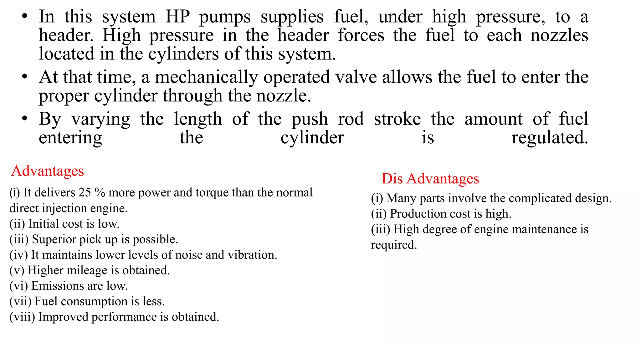 • In this system HP pumps supplies fuel, under high pressure, to a
header. High pressure in the header forces the fuel to each nozzles
located in the cylinders of this system.
• At that time, a mechanically operated valve allows the fuel to enter the
proper cylinder through the nozzle.
• By varying the length of the push rod stroke the amount of fuel
entering the cylinder is regulated.
(i) It delivers 25 % more power and torque than the normal
direct injection engine.
(ii) Initial cost is low.
(iii) Superior pick up is possible.
(iv) It maintains lower levels of noise and vibration.
(v) Higher mileage is obtained.
(vi) Emissions are low.
(vii) Fuel consumption is less.
(viii) Improved performance is obtained.
(i) Many parts involve the complicated design.
(ii) Production cost is high.
(iii) High degree of engine maintenance is
required.
Advantages
Dis Advantages
 