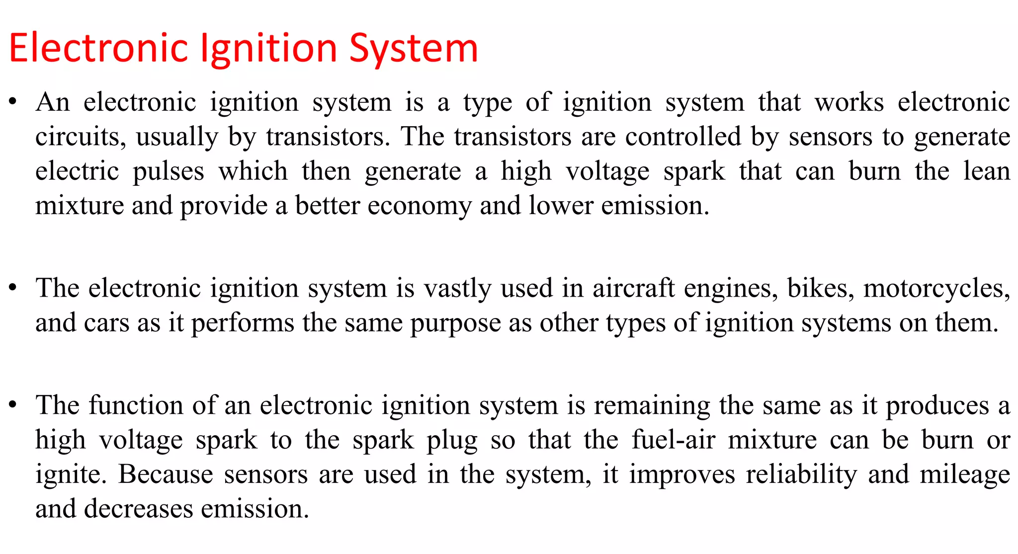 Electronic Ignition System
• An electronic ignition system is a type of ignition system that works electronic
circuits, usually by transistors. The transistors are controlled by sensors to generate
electric pulses which then generate a high voltage spark that can burn the lean
mixture and provide a better economy and lower emission.
• The electronic ignition system is vastly used in aircraft engines, bikes, motorcycles,
and cars as it performs the same purpose as other types of ignition systems on them.
• The function of an electronic ignition system is remaining the same as it produces a
high voltage spark to the spark plug so that the fuel-air mixture can be burn or
ignite. Because sensors are used in the system, it improves reliability and mileage
and decreases emission.
 