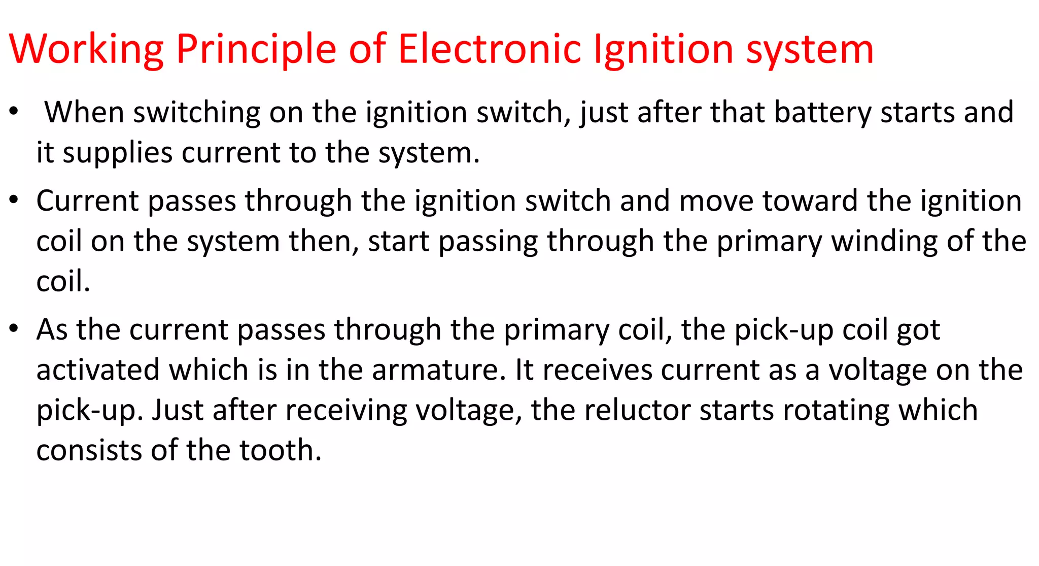Working Principle of Electronic Ignition system
• When switching on the ignition switch, just after that battery starts and
it supplies current to the system.
• Current passes through the ignition switch and move toward the ignition
coil on the system then, start passing through the primary winding of the
coil.
• As the current passes through the primary coil, the pick-up coil got
activated which is in the armature. It receives current as a voltage on the
pick-up. Just after receiving voltage, the reluctor starts rotating which
consists of the tooth.
 