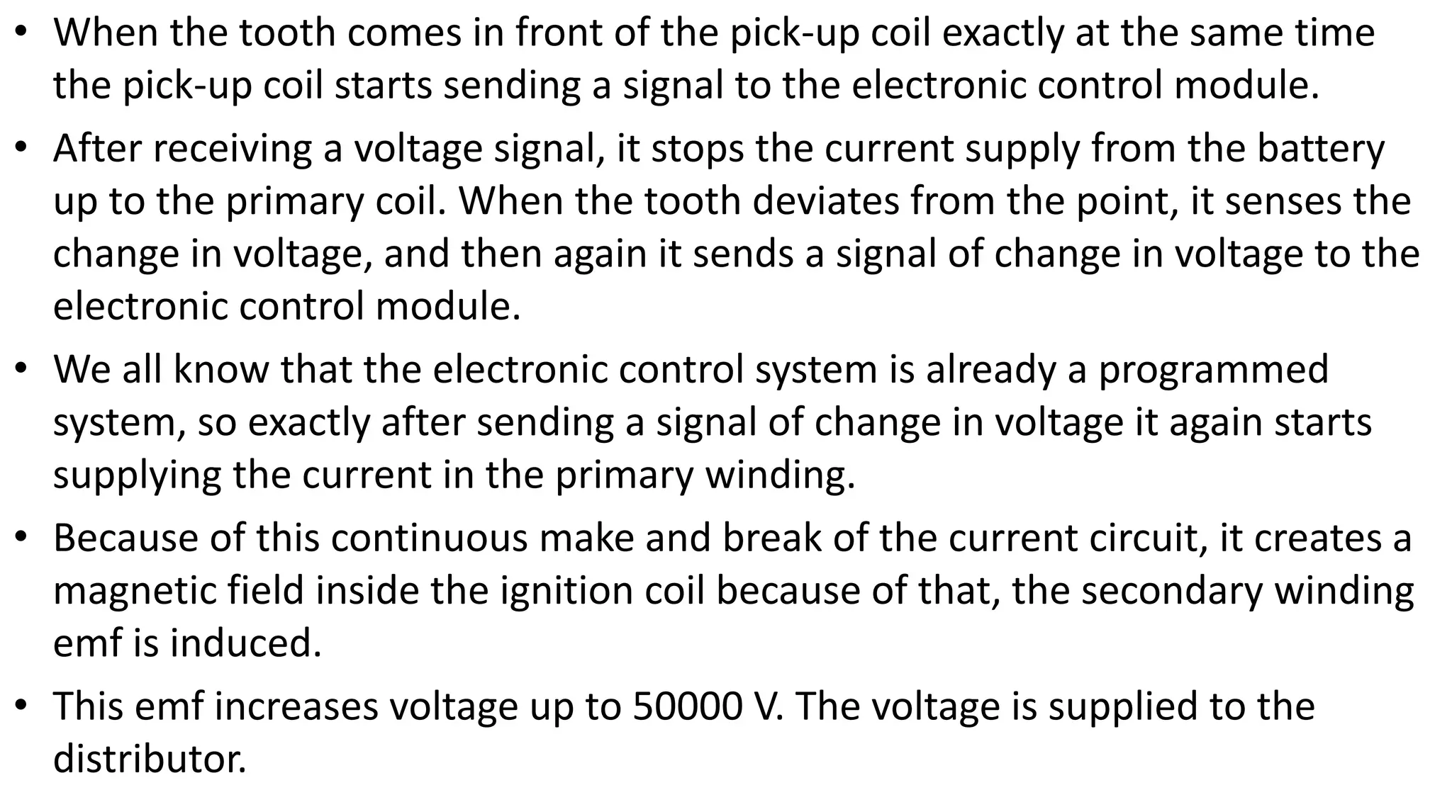 • When the tooth comes in front of the pick-up coil exactly at the same time
the pick-up coil starts sending a signal to the electronic control module.
• After receiving a voltage signal, it stops the current supply from the battery
up to the primary coil. When the tooth deviates from the point, it senses the
change in voltage, and then again it sends a signal of change in voltage to the
electronic control module.
• We all know that the electronic control system is already a programmed
system, so exactly after sending a signal of change in voltage it again starts
supplying the current in the primary winding.
• Because of this continuous make and break of the current circuit, it creates a
magnetic field inside the ignition coil because of that, the secondary winding
emf is induced.
• This emf increases voltage up to 50000 V. The voltage is supplied to the
distributor.
 