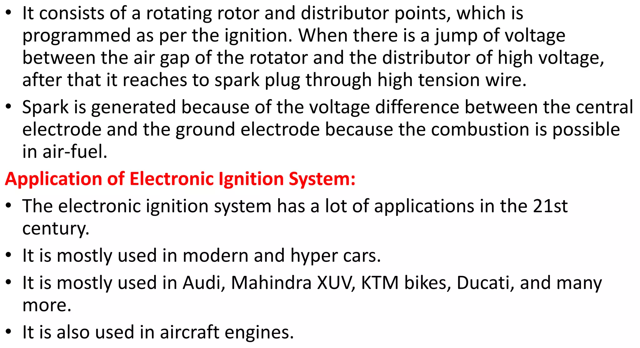 • It consists of a rotating rotor and distributor points, which is
programmed as per the ignition. When there is a jump of voltage
between the air gap of the rotator and the distributor of high voltage,
after that it reaches to spark plug through high tension wire.
• Spark is generated because of the voltage difference between the central
electrode and the ground electrode because the combustion is possible
in air-fuel.
Application of Electronic Ignition System:
• The electronic ignition system has a lot of applications in the 21st
century.
• It is mostly used in modern and hyper cars.
• It is mostly used in Audi, Mahindra XUV, KTM bikes, Ducati, and many
more.
• It is also used in aircraft engines.
 