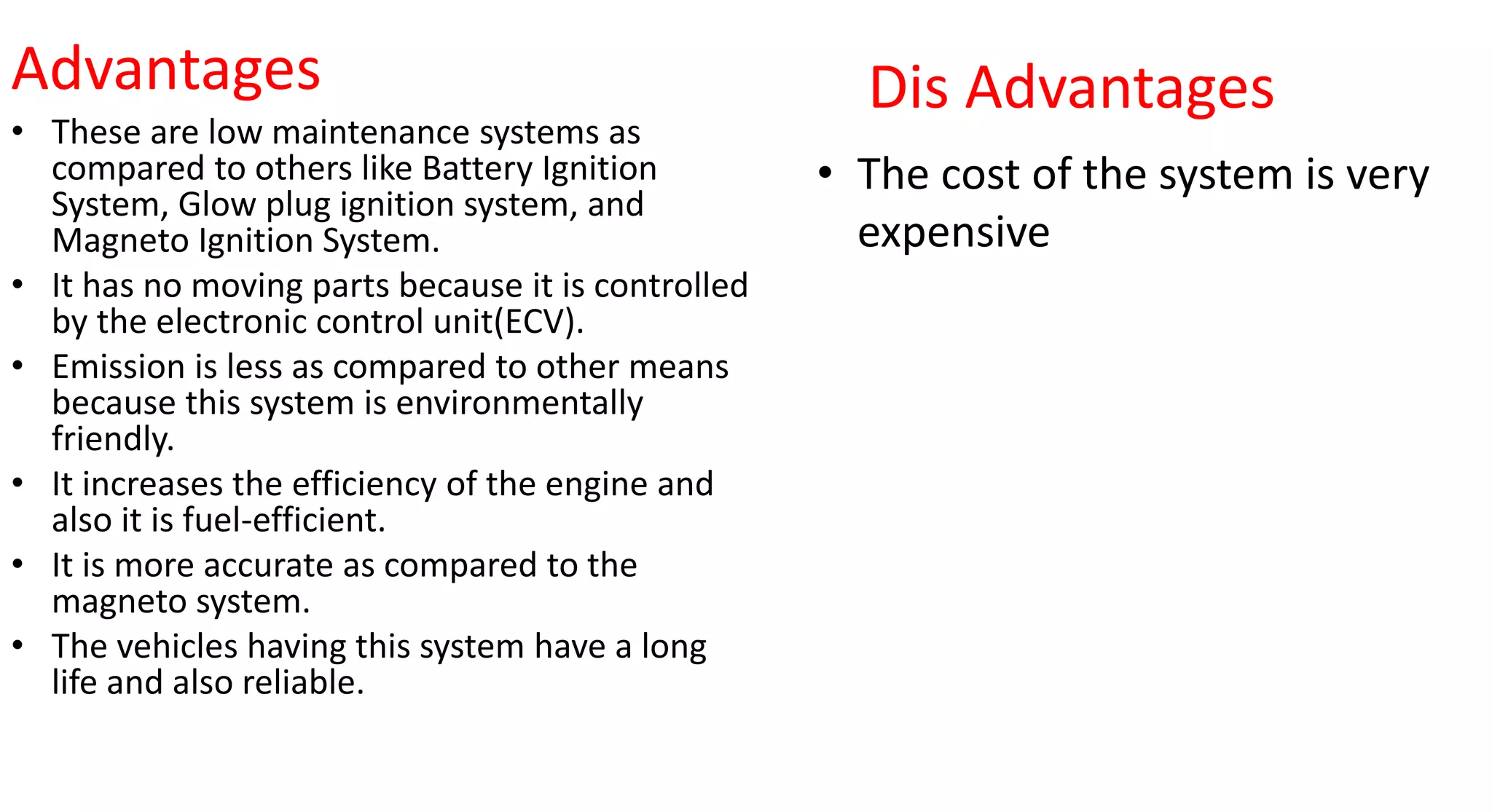 Advantages
• These are low maintenance systems as
compared to others like Battery Ignition
System, Glow plug ignition system, and
Magneto Ignition System.
• It has no moving parts because it is controlled
by the electronic control unit(ECV).
• Emission is less as compared to other means
because this system is environmentally
friendly.
• It increases the efficiency of the engine and
also it is fuel-efficient.
• It is more accurate as compared to the
magneto system.
• The vehicles having this system have a long
life and also reliable.
Dis Advantages
• The cost of the system is very
expensive
 