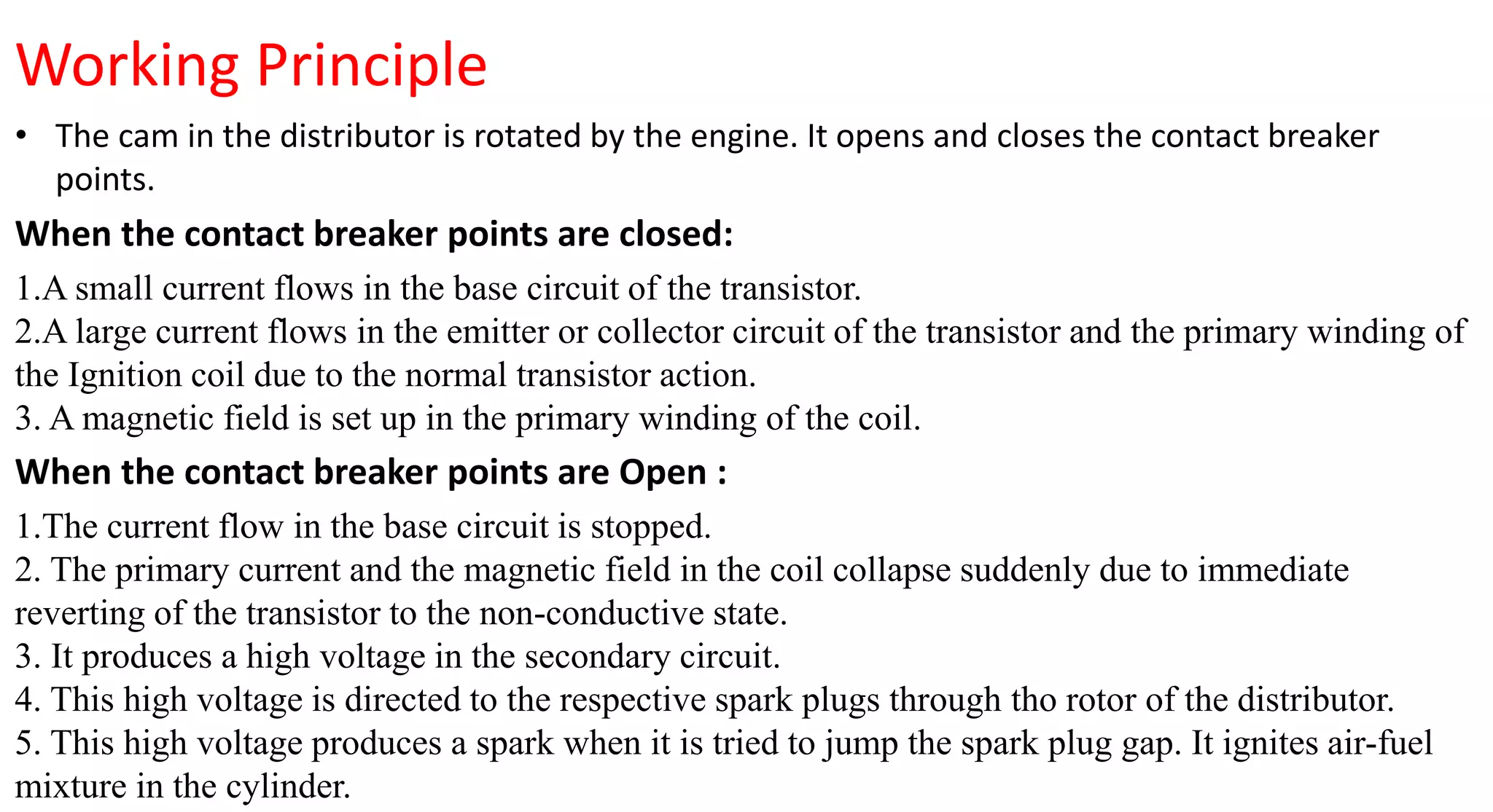 Working Principle
• The cam in the distributor is rotated by the engine. It opens and closes the contact breaker
points.
When the contact breaker points are closed:
1.A small current flows in the base circuit of the transistor.
2.A large current flows in the emitter or collector circuit of the transistor and the primary winding of
the Ignition coil due to the normal transistor action.
3. A magnetic field is set up in the primary winding of the coil.
When the contact breaker points are Open :
1.The current flow in the base circuit is stopped.
2. The primary current and the magnetic field in the coil collapse suddenly due to immediate
reverting of the transistor to the non-conductive state.
3. It produces a high voltage in the secondary circuit.
4. This high voltage is directed to the respective spark plugs through tho rotor of the distributor.
5. This high voltage produces a spark when it is tried to jump the spark plug gap. It ignites air-fuel
mixture in the cylinder.
 