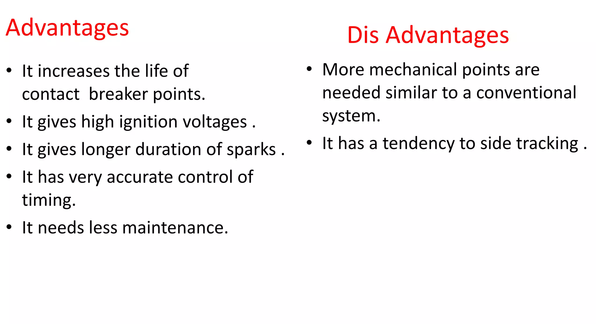 Advantages
• It increases the life of
contact breaker points.
• It gives high ignition voltages .
• It gives longer duration of sparks .
• It has very accurate control of
timing.
• It needs less maintenance.
Dis Advantages
• More mechanical points are
needed similar to a conventional
system.
• It has a tendency to side tracking .
 
