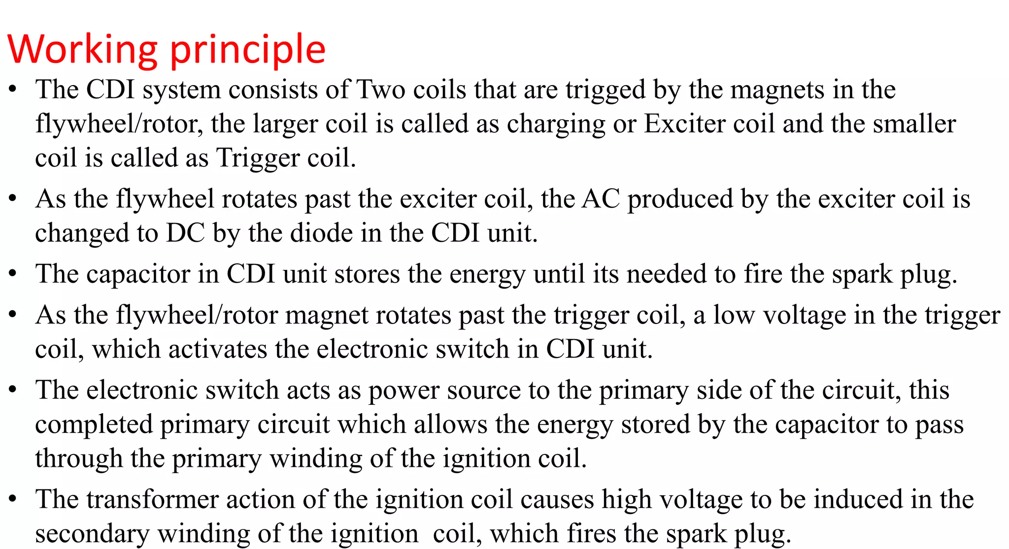Working principle
• The CDI system consists of Two coils that are trigged by the magnets in the
flywheel/rotor, the larger coil is called as charging or Exciter coil and the smaller
coil is called as Trigger coil.
• As the flywheel rotates past the exciter coil, the AC produced by the exciter coil is
changed to DC by the diode in the CDI unit.
• The capacitor in CDI unit stores the energy until its needed to fire the spark plug.
• As the flywheel/rotor magnet rotates past the trigger coil, a low voltage in the trigger
coil, which activates the electronic switch in CDI unit.
• The electronic switch acts as power source to the primary side of the circuit, this
completed primary circuit which allows the energy stored by the capacitor to pass
through the primary winding of the ignition coil.
• The transformer action of the ignition coil causes high voltage to be induced in the
secondary winding of the ignition coil, which fires the spark plug.
 