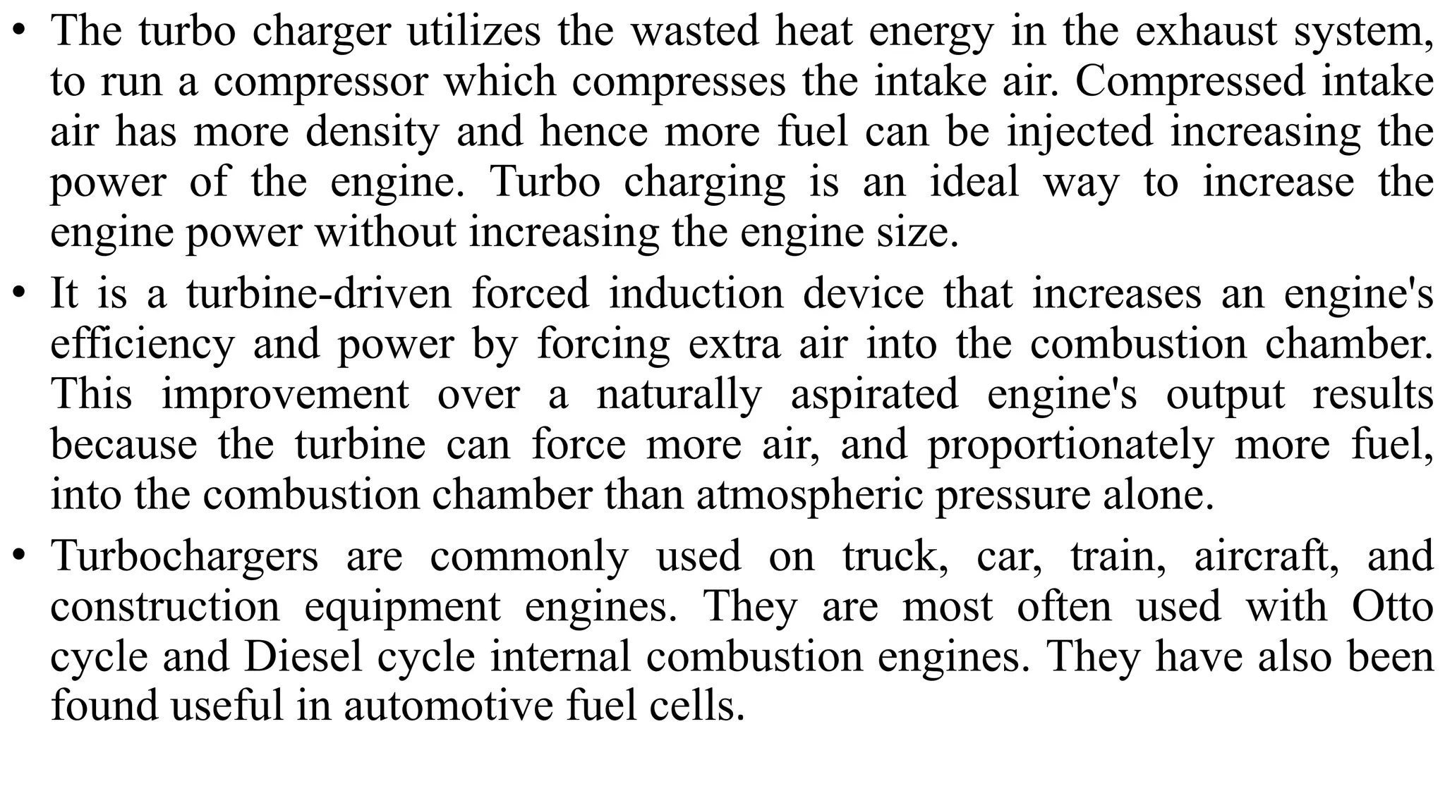 • The turbo charger utilizes the wasted heat energy in the exhaust system,
to run a compressor which compresses the intake air. Compressed intake
air has more density and hence more fuel can be injected increasing the
power of the engine. Turbo charging is an ideal way to increase the
engine power without increasing the engine size.
• It is a turbine-driven forced induction device that increases an engine's
efficiency and power by forcing extra air into the combustion chamber.
This improvement over a naturally aspirated engine's output results
because the turbine can force more air, and proportionately more fuel,
into the combustion chamber than atmospheric pressure alone.
• Turbochargers are commonly used on truck, car, train, aircraft, and
construction equipment engines. They are most often used with Otto
cycle and Diesel cycle internal combustion engines. They have also been
found useful in automotive fuel cells.
 