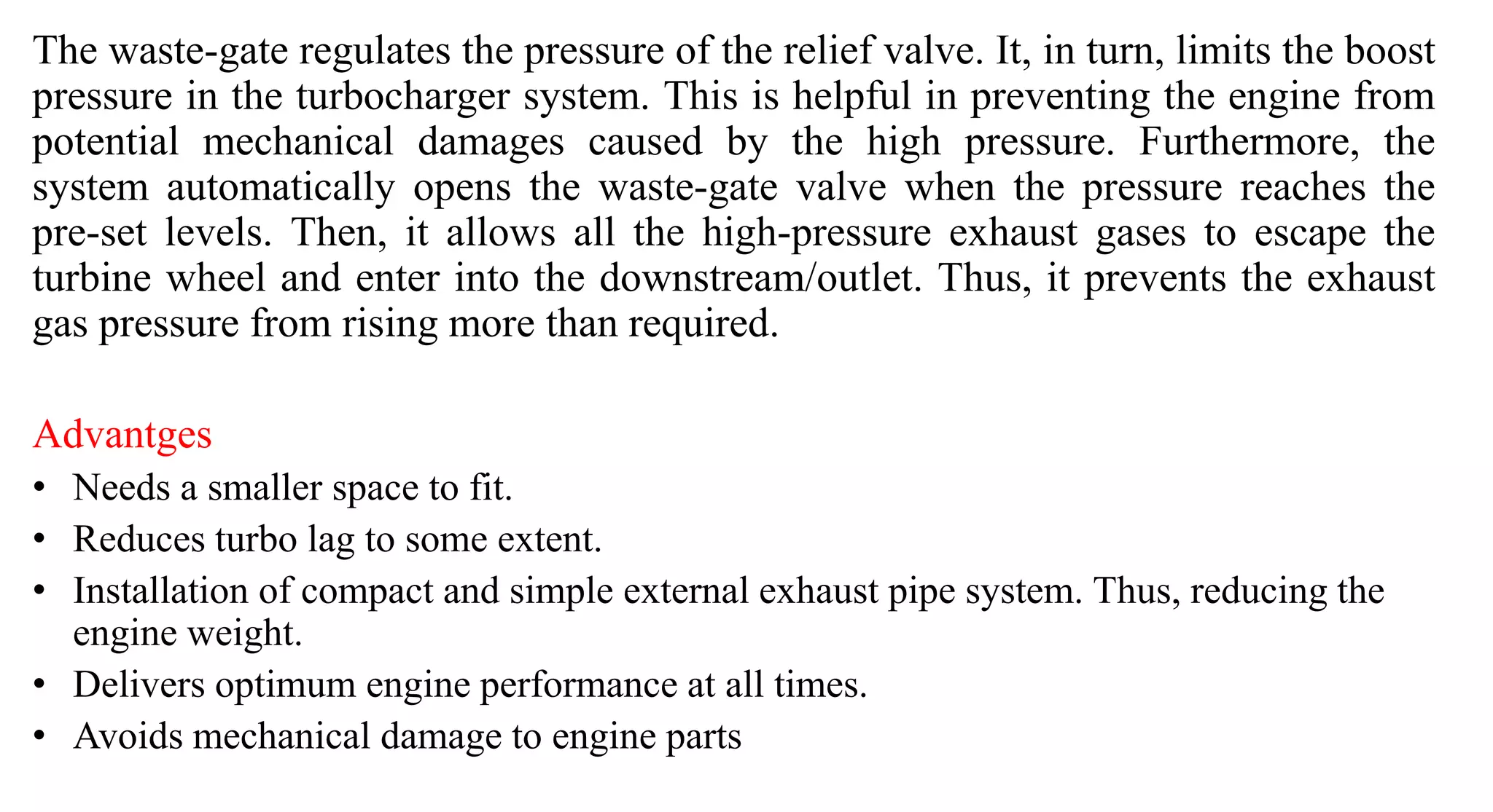 The waste-gate regulates the pressure of the relief valve. It, in turn, limits the boost
pressure in the turbocharger system. This is helpful in preventing the engine from
potential mechanical damages caused by the high pressure. Furthermore, the
system automatically opens the waste-gate valve when the pressure reaches the
pre-set levels. Then, it allows all the high-pressure exhaust gases to escape the
turbine wheel and enter into the downstream/outlet. Thus, it prevents the exhaust
gas pressure from rising more than required.
Advantges
• Needs a smaller space to fit.
• Reduces turbo lag to some extent.
• Installation of compact and simple external exhaust pipe system. Thus, reducing the
engine weight.
• Delivers optimum engine performance at all times.
• Avoids mechanical damage to engine parts
 