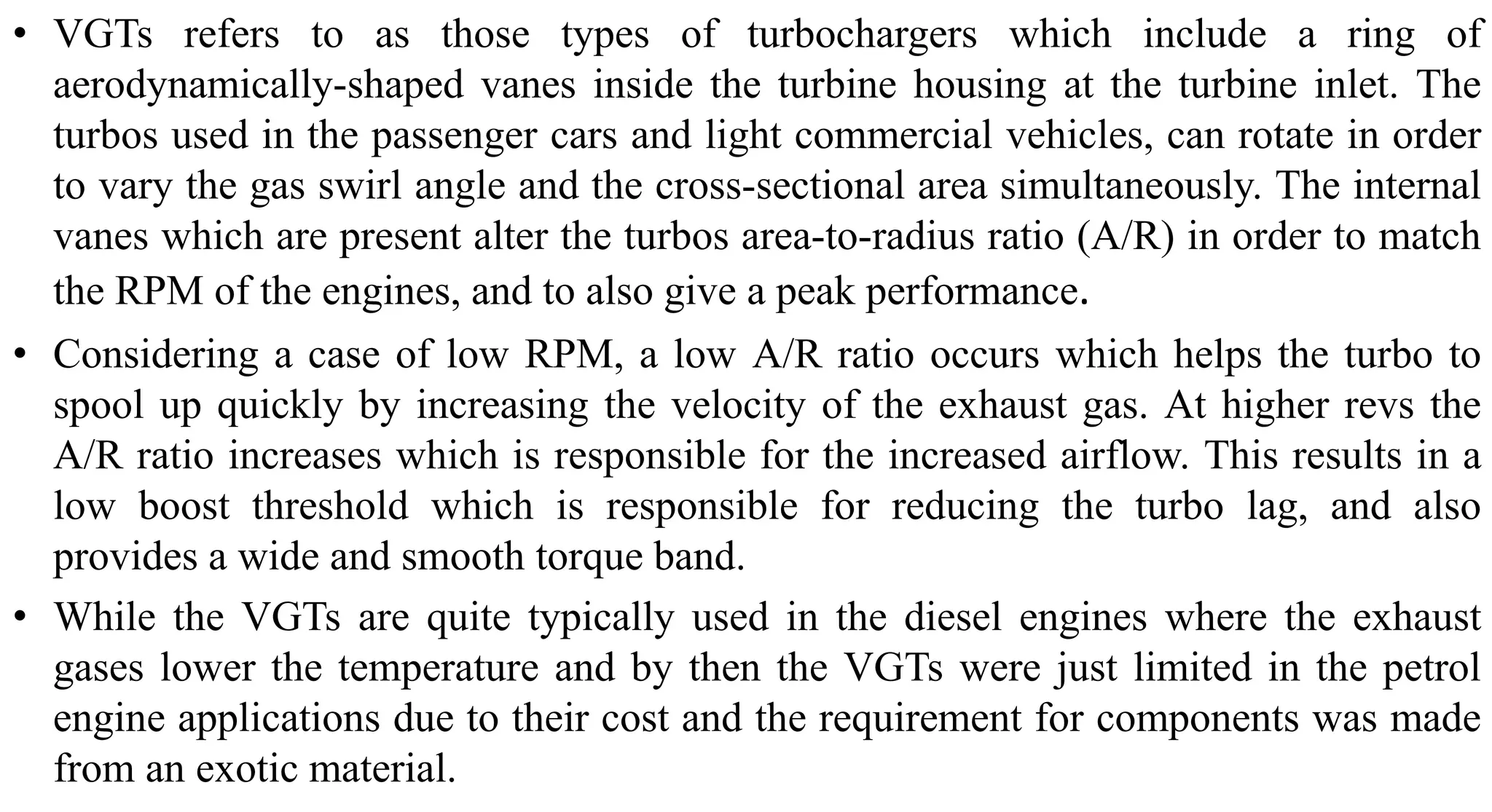 • VGTs refers to as those types of turbochargers which include a ring of
aerodynamically-shaped vanes inside the turbine housing at the turbine inlet. The
turbos used in the passenger cars and light commercial vehicles, can rotate in order
to vary the gas swirl angle and the cross-sectional area simultaneously. The internal
vanes which are present alter the turbos area-to-radius ratio (A/R) in order to match
the RPM of the engines, and to also give a peak performance.
• Considering a case of low RPM, a low A/R ratio occurs which helps the turbo to
spool up quickly by increasing the velocity of the exhaust gas. At higher revs the
A/R ratio increases which is responsible for the increased airflow. This results in a
low boost threshold which is responsible for reducing the turbo lag, and also
provides a wide and smooth torque band.
• While the VGTs are quite typically used in the diesel engines where the exhaust
gases lower the temperature and by then the VGTs were just limited in the petrol
engine applications due to their cost and the requirement for components was made
from an exotic material.
 