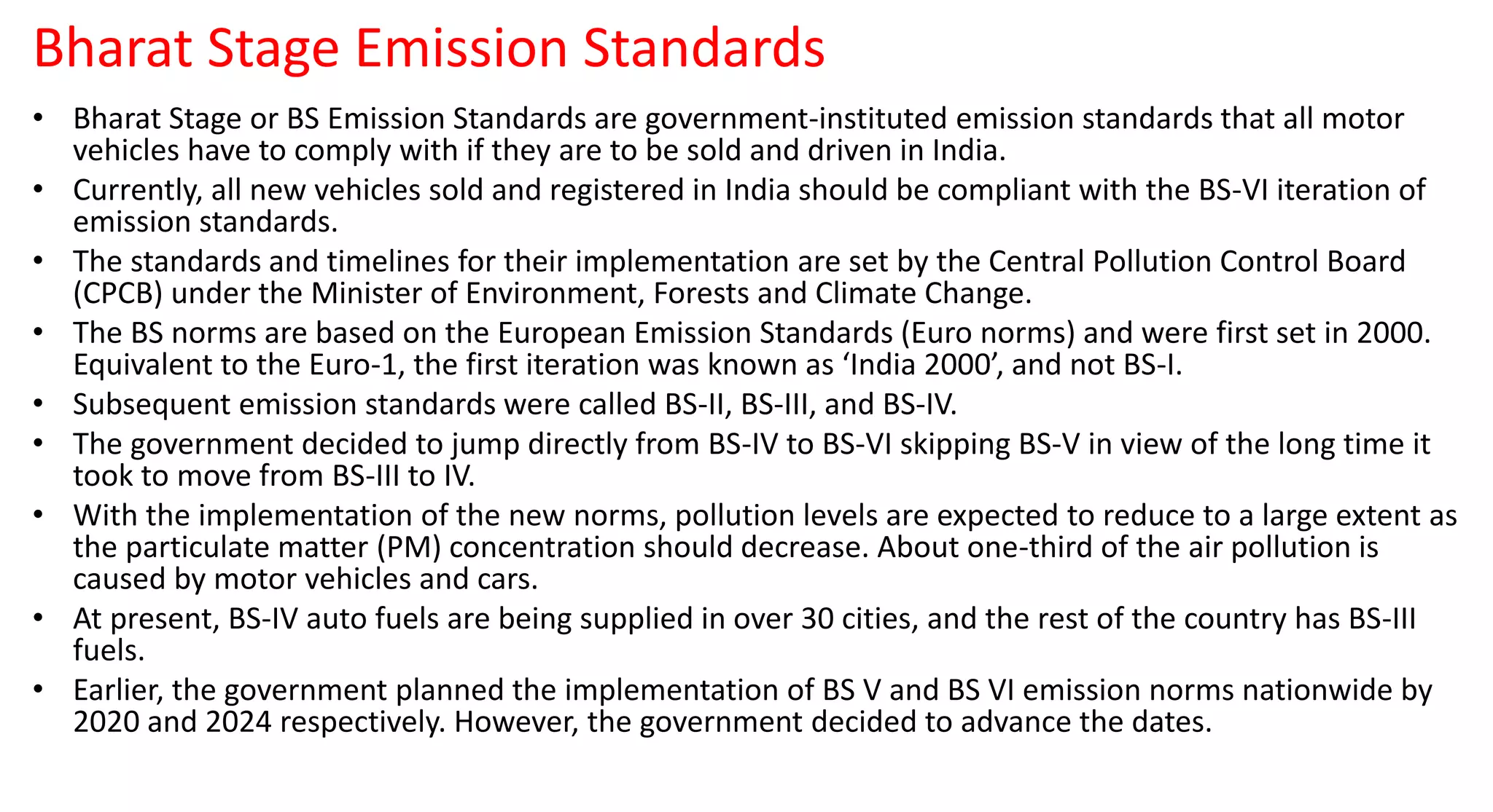 Bharat Stage Emission Standards
• Bharat Stage or BS Emission Standards are government-instituted emission standards that all motor
vehicles have to comply with if they are to be sold and driven in India.
• Currently, all new vehicles sold and registered in India should be compliant with the BS-VI iteration of
emission standards.
• The standards and timelines for their implementation are set by the Central Pollution Control Board
(CPCB) under the Minister of Environment, Forests and Climate Change.
• The BS norms are based on the European Emission Standards (Euro norms) and were first set in 2000.
Equivalent to the Euro-1, the first iteration was known as ‘India 2000’, and not BS-I.
• Subsequent emission standards were called BS-II, BS-III, and BS-IV.
• The government decided to jump directly from BS-IV to BS-VI skipping BS-V in view of the long time it
took to move from BS-III to IV.
• With the implementation of the new norms, pollution levels are expected to reduce to a large extent as
the particulate matter (PM) concentration should decrease. About one-third of the air pollution is
caused by motor vehicles and cars.
• At present, BS-IV auto fuels are being supplied in over 30 cities, and the rest of the country has BS-III
fuels.
• Earlier, the government planned the implementation of BS V and BS VI emission norms nationwide by
2020 and 2024 respectively. However, the government decided to advance the dates.
 