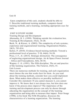 Unit II
Upon completion of this unit, students should be able to:
5. Describe traditional training methods, computer-based
training methods, and e-learning, including appropriate uses for
each.
UNIT II STUDY GUIDE
Training Design and Development
Abernathy, D. J. (1999). Thinking outside the evaluation box.
Training & Development, 53(2), 18-20.
Beck, N., & Kieser, A. (2003). The complexity of rule systems,
experience and organizational learning. Organization Studies,
24(5), 793-814.
Ketter, P. (2010). Evidence-based training methods: Toward a
professional level of practice. T+D, 64(4), 54-58.
Price, J. F., Jr. (2013). Strategic distraction: The consequence
of neglecting organizational design. Air & Space Power Journal
- Africa and Francophonie, 4(4), 48-56.
Wagner, C. G. (1991). The fifth discipline: The art and practice
of the learning organization. The Futurist, 25(5), 41.
Unit Lesson
There are numerous methods for training, and each organization
must choose the one that works best for them. As you read
about the training methods, consider how you could implement
them. What makes them effective or possibly ineffective?
Consider this statement: If you cannot measure it, you cannot
improve it. We know that is not always true, but how does one
know if the process does improve? The importance of the
training and development process can only be shown through
educating the organization on the concept of the learning
organization and being able to measure that impact. Peter Senge
(1990), in his book The Fifth Discipline, discusses the
characteristics of a learning organization. The learning
 