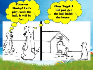 Come on
Bantay! Let’s
play catch the
ball. It will be
fun.
Okay Tagpi. I
will just get
the ball inside
the house.
 