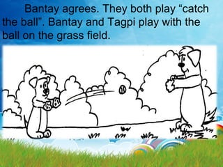 Bantay agrees. They both play “catch
the ball”. Bantay and Tagpi play with the
ball on the grass field.
 