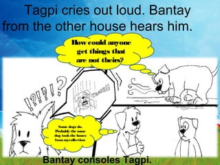 Tagpi cries out loud. Bantay
from the other house hears him.
How could anyone
get things that
are not theirs?
Some dogs do.
Probably the same
dog tookthe bones
frommycollection
Bantay consoles Tagpi.
 