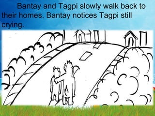 Bantay and Tagpi slowly walk back to
their homes. Bantay notices Tagpi still
crying.
 