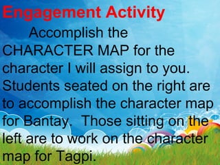 Engagement Activity
Accomplish the
CHARACTER MAP for the
character I will assign to you.
Students seated on the right are
to accomplish the character map
for Bantay. Those sitting on the
left are to work on the character
map for Tagpi.
 