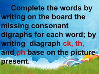 Complete the words by
writing on the board the
missing consonant
digraphs for each word; by
writing diagraph ck, th,
and ph base on the picture
present.
 