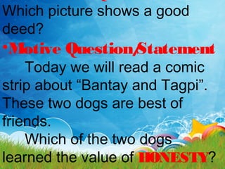 Which picture shows a good
deed?
•Motive Question/Statement
Today we will read a comic
strip about “Bantay and Tagpi”.
These two dogs are best of
friends.
Which of the two dogs
learned the value of HONESTY?
 