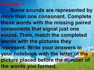 Activity 1
Some sounds are represented by
more than one consonant. Complete
these words with the missing paired
consonants that signal just one
sound. Then, match the completed
words with the pictures they
represent. Write your answers in
your notebook with the letter of the
picture placed before the number of
the words you formed.
 