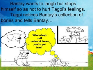 Bantay wants to laugh but stops
himself so as not to hurt Tagpi’s feelings.
Tagpi notices Bantay’s collection of
bones and tells Bantay…
What a huge
coll
ection of bones
you’ve got
here!
 