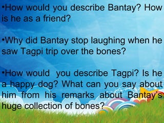 •How would you describe Bantay? How
is he as a friend?
•Why did Bantay stop laughing when he
saw Tagpi trip over the bones?
•How would you describe Tagpi? Is he
a happy dog? What can you say about
him from his remarks about Bantay’s
huge collection of bones?
 