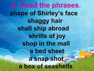 A. Read the phrases.
shape of Shirley’s face
shaggy hair
shall ship abroad
shrills of joy
shop in the mall
a bed sheet
a snap shot
a box of seashells
 