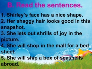 B. Read the sentences.
1. Shirley’s face has a nice shape.
2. Her shaggy hair looks good in this
snapshot.
3. She lets out shrills of joy in the
picture.
4. She will shop in the mall for a bed
sheet.
5. She will ship a box of seashells
abroad.
 