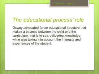The educational process’ role
Dewey advocated for an educational structure that
makes a balance between the child and the
curriculum, that is to say, delivering knowledge
while also taking into account the interests and
experiences of the student.
 
