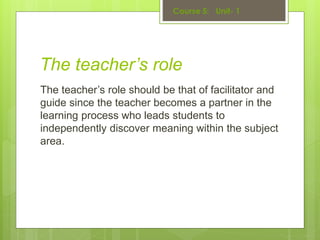 The teacher’s role
The teacher’s role should be that of facilitator and
guide since the teacher becomes a partner in the
learning process who leads students to
independently discover meaning within the subject
area.
 