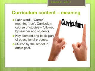 Curriculum content – meaning
 Latin word - “Currer”
meaning “run”. Curriculum -
course of studies – followed
by teacher and students
 Key element and basic part
of educational process.
 utilized by the school to
attain goal.
Course 5: Unit- 1
 