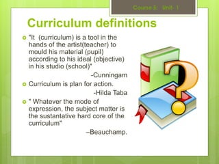 Curriculum definitions
 "It (curriculum) is a tool in the
hands of the artist(teacher) to
mould his material (pupil)
according to his ideal (objective)
in his studio (school)"
-Cunningam
 Curriculum is plan for action.
-Hilda Taba
 " Whatever the mode of
expression, the subject matter is
the sustantative hard core of the
curriculum"
–Beauchamp.
 