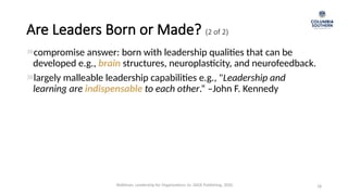 Are Leaders Born or Made? (2 of 2)
compromise answer: born with leadership qualities that can be
developed e.g., brain structures, neuroplasticity, and neurofeedback.
largely malleable leadership capabilities e.g., "Leadership and
learning are indispensable to each other.“ –John F. Kennedy
18
Waldman, Leadership for Organizations 1e. SAGE Publishing, 2020.
 