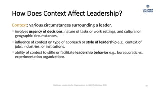 How Does Context Affect Leadership?
20
Context: various circumstances surrounding a leader.
involves urgency of decisions, nature of tasks or work settings, and cultural or
geographic circumstances.
influence of context on type of approach or style of leadership e.g., context of
jobs, industries, or institutions.
ability of context to stifle or facilitate leadership behavior e.g., bureaucratic vs.
experimentation organizations.
Waldman, Leadership for Organizations 1e. SAGE Publishing, 2020.
 