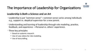 The Importance of Leadership for Organizations
Leadership is just “common sense”—common sense varies among individuals
e.g., support vs. skeptical supervisor for a new parent.
23
Understanding and learning of leadership through role modeling, practice,
feedback, and experience —Personal vs. others’ experience.
Three key principles
• Based on systemic research.
• Use of case videos for role-modeling.
• Use of story-telling.
Leadership is Both a Science and an Art
Waldman, Leadership for Organizations 1e. SAGE Publishing, 2020.
 