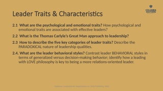 Leader Traits & Characteristics
2.1 What are the psychological and emotional traits? How psychological and
emotional traits are associated with effective leaders?
2.2 What is the Thomas Carlyle’s Great Man approach to leadership?
2.3 How to describe the five key categories of leader traits? Describe the
PARADOXICAL nature of leadership qualities.
2.4. What are the leader behavioral styles? Contrast leader BEHAVIORAL styles in
terms of generalized versus decision-making behavior; identify how a leading
with LOVE philosophy is key to being a more relations-oriented leader.
Waldman, Leadership for Organizations 1e. SAGE Publishing, 2020.
 