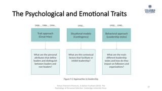Tomas Chamorro-Premuzic, & Adrian Frunham (2010). The
Psychology of Personnel Selection. Cambridge University Press.
29
Trait approach
(Great Man)
Situational models
(Contingency)
Behavioral approach
(Leadership styles)
What are the personal
attributes that define
leaders and distinguish
between leaders and
non-leaders?
What are the contextual
factors that facilitate or
inhibit leadership?
What are the main
different leadership
styles and how do they
impact on followers and
organizations?
1900…, 1984…, 1994… 1950… 1950…, 1990…
Figure 9.2 Approaches to leadership
The Psychological and Emotional Traits
 