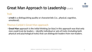 Great Man Approach to Leadership (1 of 2)
31
Trait
a trait is a distinguishing quality or characteristic (i.e., physical, cognitive,
emotional).
Thomas Carlyle’s Great Man approach
Great Man approach is the initial thinking (or bias) in this approach was that only
men could truly be leaders -- identify individual or sets of traits (including both
physical and psychological traits) that can distinguish leaders from non-leaders.
Waldman, Leadership for Organizations 1e. SAGE Publishing, 2020.
 