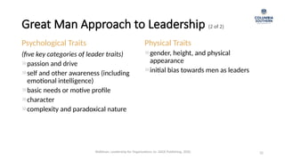 Great Man Approach to Leadership (2 of 2)
32
Psychological Traits
(five key categories of leader traits)
passion and drive
self and other awareness (including
emotional intelligence)
basic needs or motive profile
character
complexity and paradoxical nature
Physical Traits
gender, height, and physical
appearance
initial bias towards men as leaders
Waldman, Leadership for Organizations 1e. SAGE Publishing, 2020.
 
