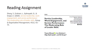 Reading Assignment
Zheng, Y., Graham, L., Epitropaki, O., &
Snape, E. (2020). Service leadership, work
engagement, and service performance:
The moderating role of leader skills. Group
& Organization Management, 45(1), 43–
74.
Waldman, Leadership for Organizations 1e. SAGE Publishing, 2020.
 