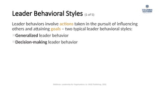 Leader behaviors involve actions taken in the pursuit of influencing
others and attaining goals – two typical leader behavioral styles:
Generalized leader behavior
Decision-making leader behavior
Leader Behavioral Styles (1 of 5)
Waldman, Leadership for Organizations 1e. SAGE Publishing, 2020.
 