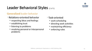 Leader Behavioral Styles (2 of 5)
Generalized leader behavior
Relations-oriented behavior
• respecting ideas and feelings
• establishing trust
• listening to problems
• resolving personal or interpersonal
problems
43
Task-oriented
• work scheduling
• directing work activities
• maintaining efficiency
• enforcing rules
Waldman, Leadership for Organizations 1e. SAGE Publishing, 2020.
 