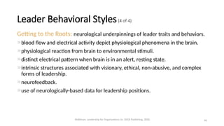 Getting to the Roots: neurological underpinnings of leader traits and behaviors.
blood flow and electrical activity depict physiological phenomena in the brain.
physiological reaction from brain to environmental stimuli.
distinct electrical pattern when brain is in an alert, resting state.
intrinsic structures associated with visionary, ethical, non-abusive, and complex
forms of leadership.
neurofeedback.
use of neurologically-based data for leadership positions.
46
Leader Behavioral Styles(4 of 4)
Waldman, Leadership for Organizations 1e. SAGE Publishing, 2020.
 