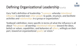 Defining Organizational Leadership (1 of 2)
Gary Yukl’s definition of leadership: “a process whereby intentional
influence is exerted over other people to guide, structure, and facilitate
activities and relationships in a group or organization.”
8
Textbook’s definition: more specific in terms of what the influence is all
about “the process of exerting intentional influence toward the ideas,
beliefs or values, capabilities, and behaviors of others, willingly on their
part, toward an organizational goal(s) or vision.”
Waldman, Leadership for Organizations 1e. SAGE Publishing, 2020.
 