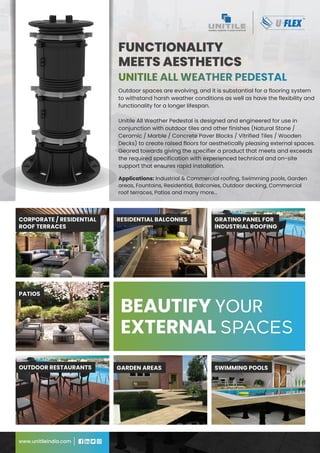 Outdoor spaces are evolving, and it is substantial for a flooring system
to withstand harsh weather conditions as well as have the flexibility and
functionality for a longer lifespan.
Unitile All Weather Pedestal is designed and engineered for use in
conjunction with outdoor tiles and other finishes (Natural Stone /
Ceramic / Marble / Concrete Paver Blocks / Vitrified Tiles / Wooden
Decks) to create raised floors for aesthetically pleasing external spaces.
Geared towards giving the specifier a product that meets and exceeds
the required specification with experienced technical and on-site
support that ensures rapid installation.
FUNCTIONALITY
MEETS AESTHETICS
www.unitileindia.com
Applications: Industrial & Commercial roofing, Swimming pools, Garden
areas, Fountains, Residential, Balconies, Outdoor decking, Commercial
roof terraces, Patios and many more...
BEAUTIFY YOUR
BEAUTIFY YOUR
EXTERNAL SPACES
EXTERNAL SPACES
CORPORATE / RESIDENTIAL
ROOF TERRACES
GARDEN AREAS
RESIDENTIAL BALCONIES
PATIOS
GRATING PANEL FOR
INDUSTRIAL ROOFING
OUTDOOR RESTAURANTS SWIMMING POOLS
 