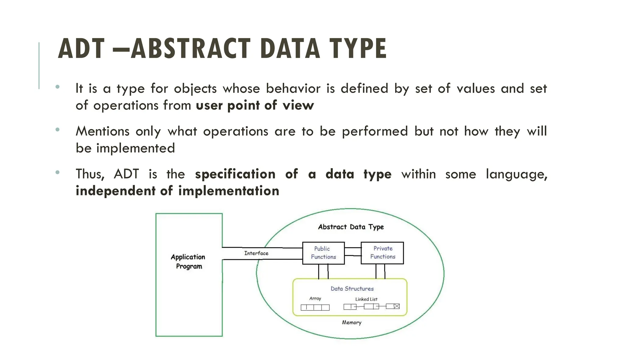 ADT –ABSTRACT DATA TYPE
• It is a type for objects whose behavior is defined by set of values and set
of operations from user point of view
• Mentions only what operations are to be performed but not how they will
be implemented
• Thus, ADT is the specification of a data type within some language,
independent of implementation
 